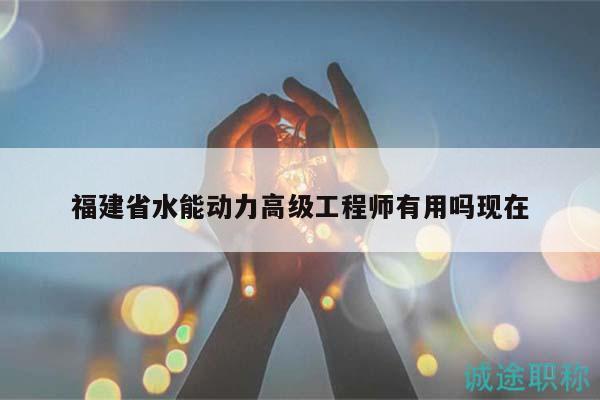 福建省水能动力高级工程师有用吗现在