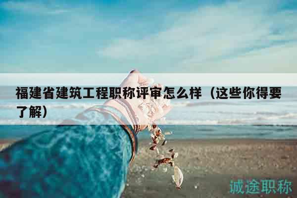 福建省建筑工程职称评审怎么样（这些你得要了解）
