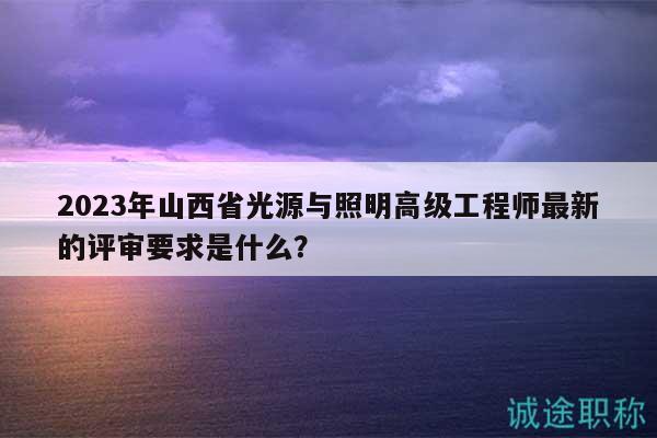 2023年山西省光源与照明高级工程师最新的评审要求是什么？