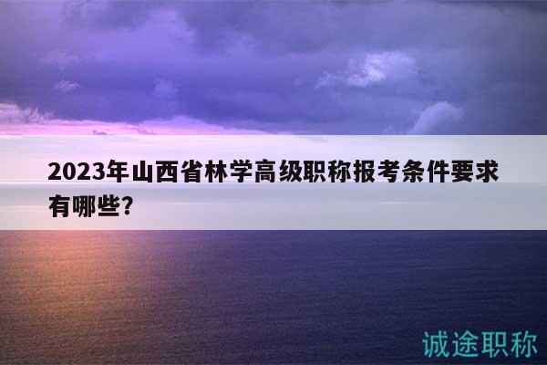 2023年山西省林学高级职称报考条件要求有哪些？