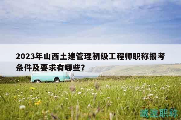 2023年山西土建管理初级工程师职称报考条件及要求有哪些？