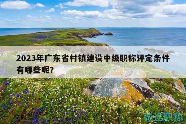 2023年广东省村镇建设中级职称评定条件有哪些呢？