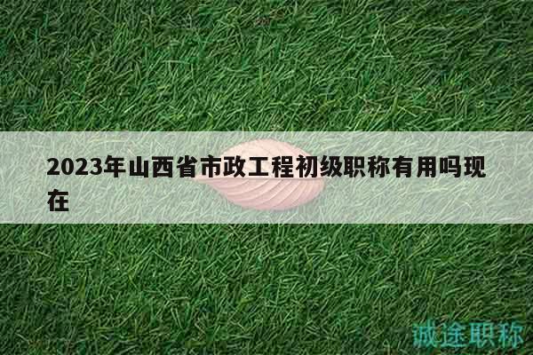 2023年山西省市政工程初级职称有用吗现在