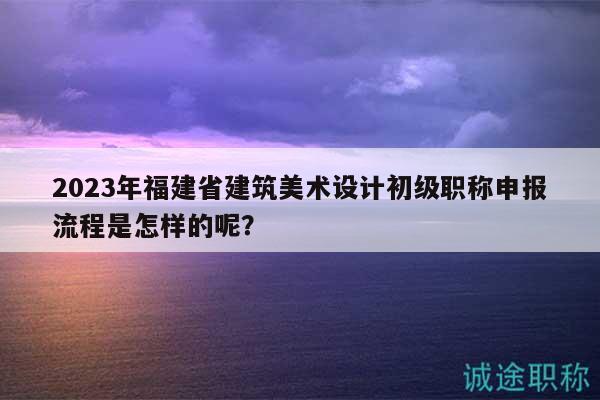2023年福建省建筑美术设计初级职称申报流程是怎样的呢？