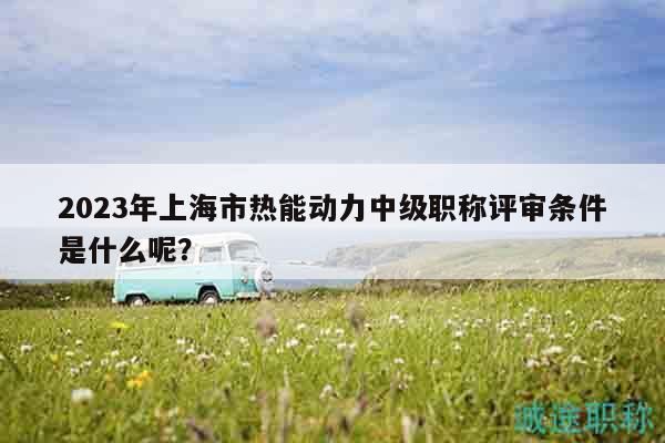 2023年上海市热能动力中级职称评审条件是什么呢？