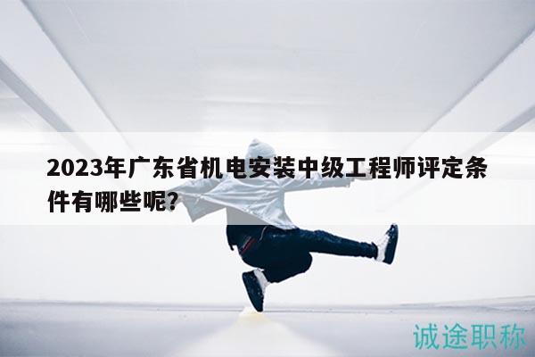 2023年广东省机电安装中级工程师评定条件有哪些呢？