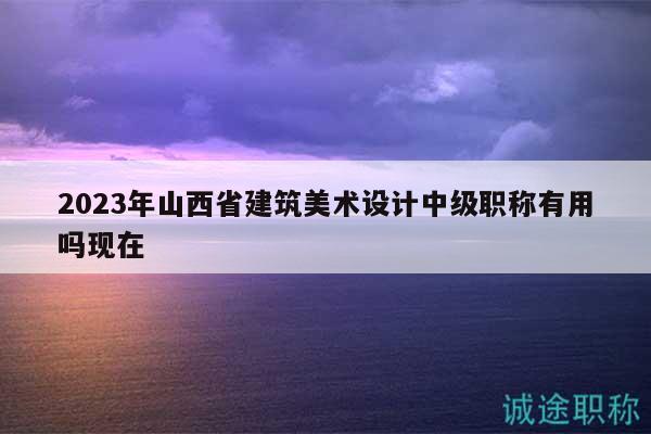 2023年山西省建筑美术设计中级职称有用吗现在
