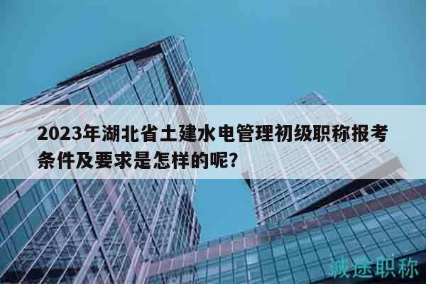 2023年湖北省土建水电管理初级职称报考条件及要求是怎样的呢？