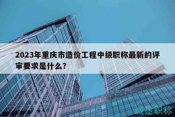 2023年重庆市造价工程中级职称最新的评审要求是什么？