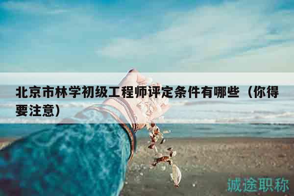 北京市林学初级工程师评定条件有哪些（你得要注意）
