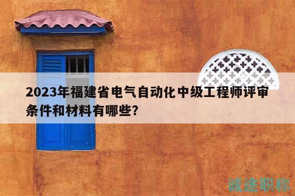 2023年福建省电气自动化中级工程师评审条件和材料有哪些？