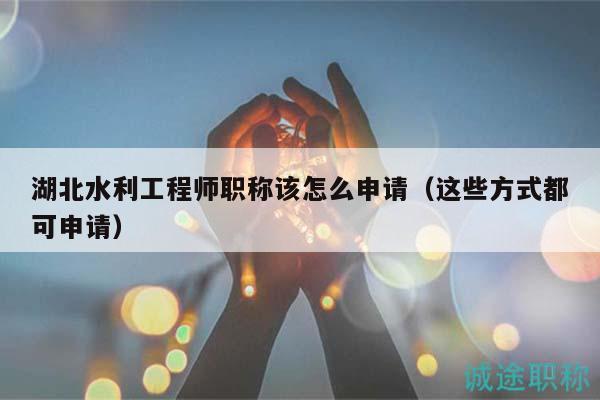 湖北水利工程师职称该怎么申请（这些方式都可申请）