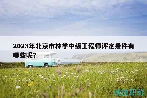 2023年北京市林学中级工程师评定条件有哪些呢？