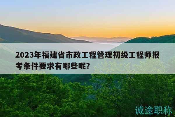2023年福建省市政工程管理初级工程师报考条件要求有哪些呢？