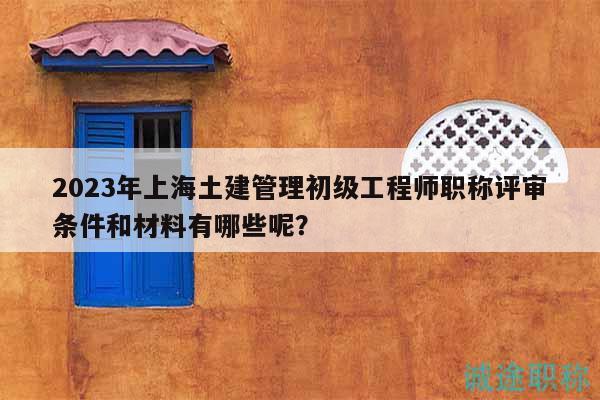 2023年上海土建管理初级工程师职称评审条件和材料有哪些呢？