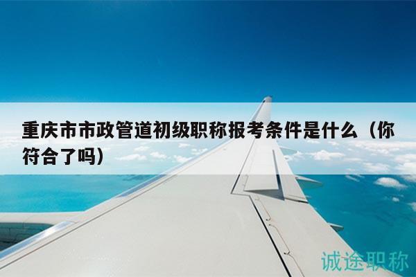 重庆市市政管道初级职称报考条件是什么（你符合了吗）