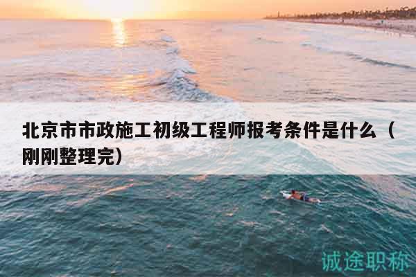北京市市政施工初级工程师报考条件是什么（刚刚整理完）
