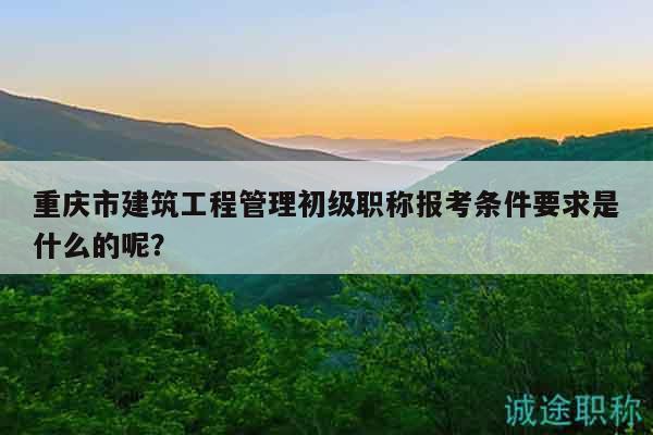 重庆市建筑工程管理初级职称报考条件要求是什么的呢？