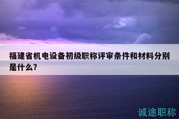 福建省机电设备初级职称评审条件和材料分别是什么？