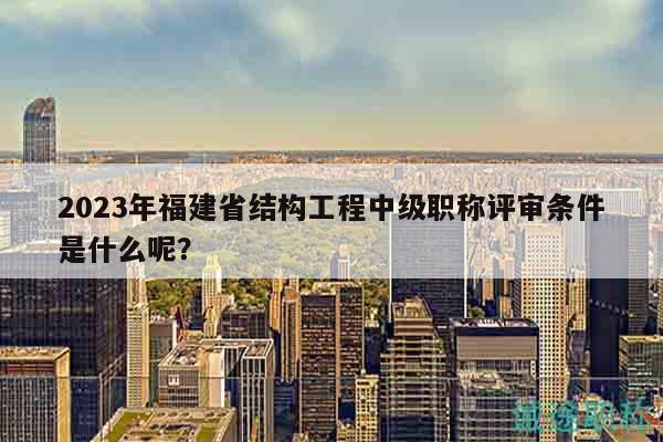2023年福建省结构工程中级职称评审条件是什么呢？
