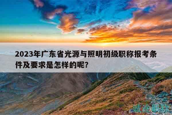 2023年广东省光源与照明初级职称报考条件及要求是怎样的呢？