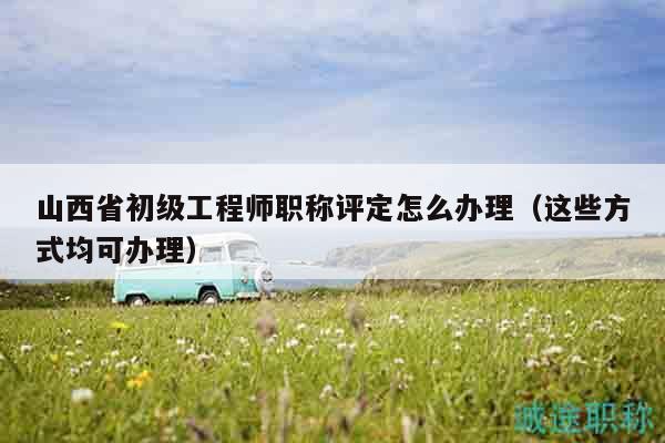 山西省初级工程师职称评定怎么办理（这些方式均可办理）