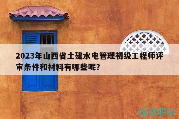 2023年山西省土建水电管理初级工程师评审条件和材料有哪些呢？