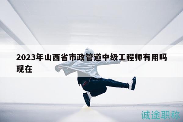 2023年山西省市政管道中级工程师有用吗现在
