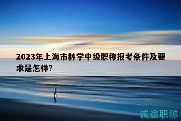 2023年上海市林学中级职称报考条件及要求是怎样？