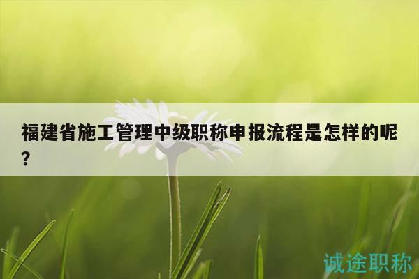 福建省施工管理中级职称申报流程是怎样的呢？