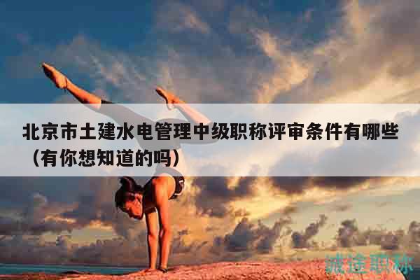 北京市土建水电管理中级职称评审条件有哪些（有你想知道的吗）