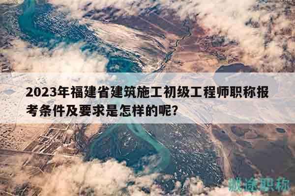 2023年福建省建筑施工初级工程师职称报考条件及要求是怎样的呢？
