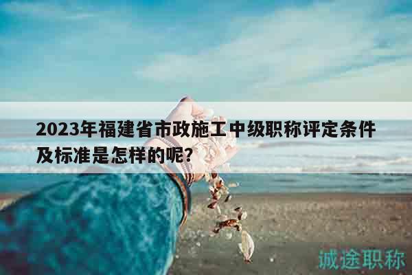 2023年福建省市政施工中级职称评定条件及标准是怎样的呢？