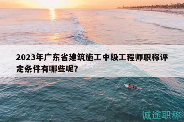 2023年广东省建筑施工中级工程师职称评定条件有哪些呢？