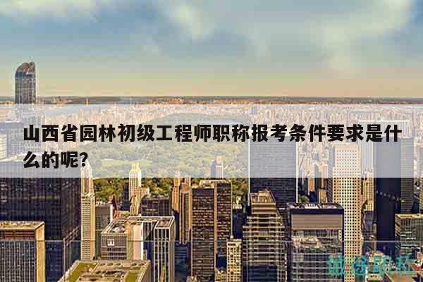山西省园林初级工程师职称报考条件要求是什么的呢？