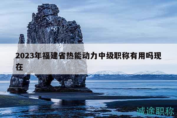 2023年福建省热能动力中级职称有用吗现在