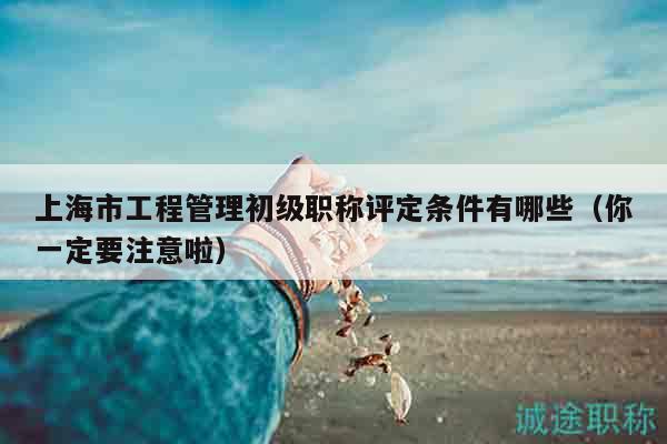 上海市工程管理初级职称评定条件有哪些（你一定要注意啦）