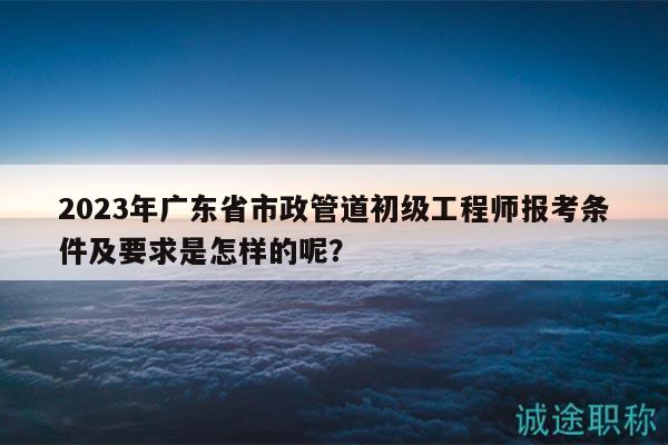 2023年广东省市政管道初级工程师报考条件及要求是怎样的呢？