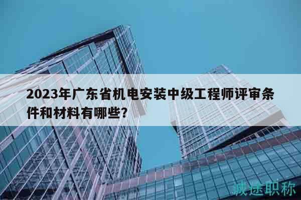 2023年广东省机电安装中级工程师评审条件和材料有哪些？