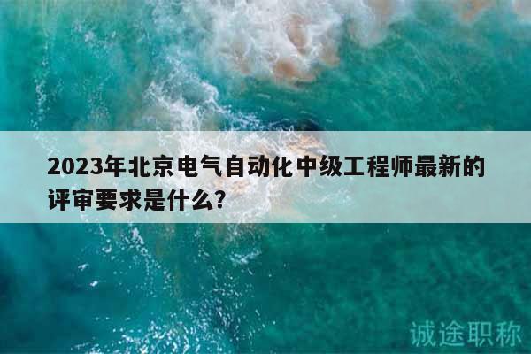 2023年北京电气自动化中级工程师最新的评审要求是什么？