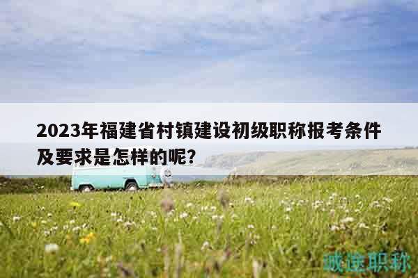 2023年福建省村镇建设初级职称报考条件及要求是怎样的呢？