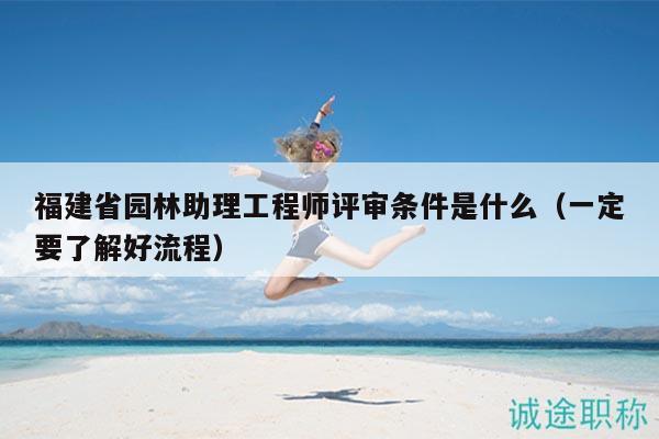 福建省园林助理工程师评审条件是什么（一定要了解好流程）