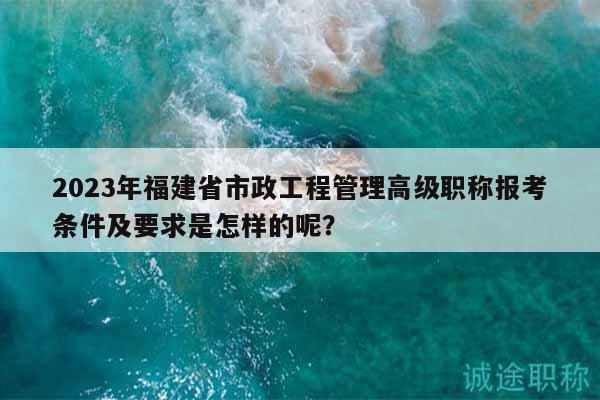 2023年福建省市政工程管理高级职称报考条件及要求是怎样的呢？