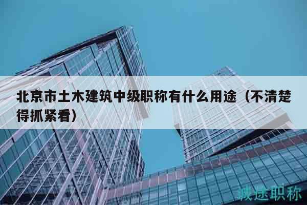 北京市土木建筑中级职称有什么用途（不清楚得抓紧看）
