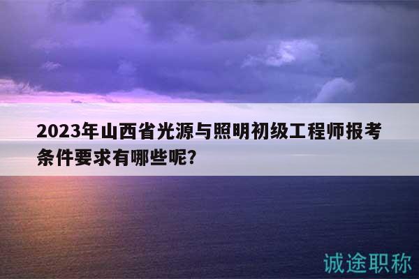 2023年山西省光源与照明初级工程师报考条件要求有哪些呢？