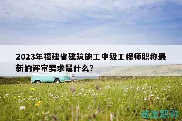 2023年福建省建筑施工中级工程师职称最新的评审要求是什么？