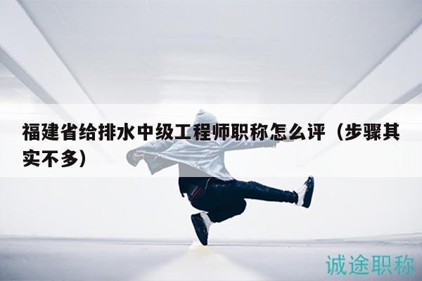 福建省给排水中级工程师职称怎么评（步骤其实不多）