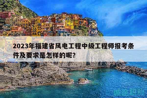 2023年福建省风电工程中级工程师报考条件及要求是怎样的呢？