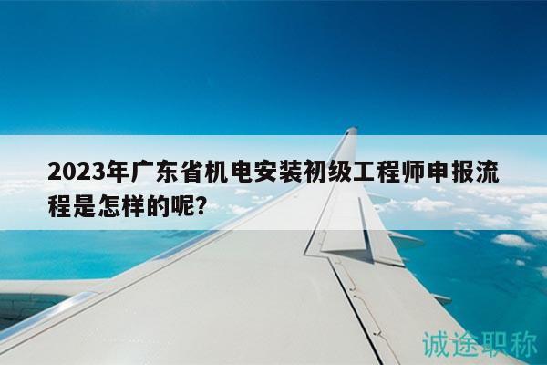 2023年广东省机电安装初级工程师申报流程是怎样的呢？