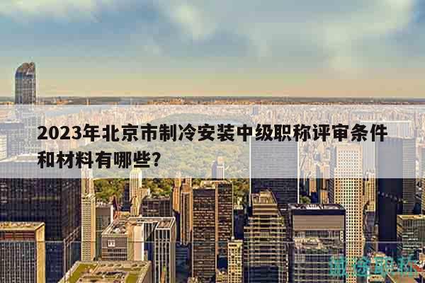 2023年北京市制冷安装中级职称评审条件和材料有哪些？